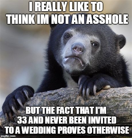 Confession Bear | I REALLY LIKE TO THINK IM NOT AN ASSHOLE; BUT THE FACT THAT I'M 33 AND NEVER BEEN INVITED TO A WEDDING PROVES OTHERWISE | image tagged in memes,confession bear,AdviceAnimals | made w/ Imgflip meme maker