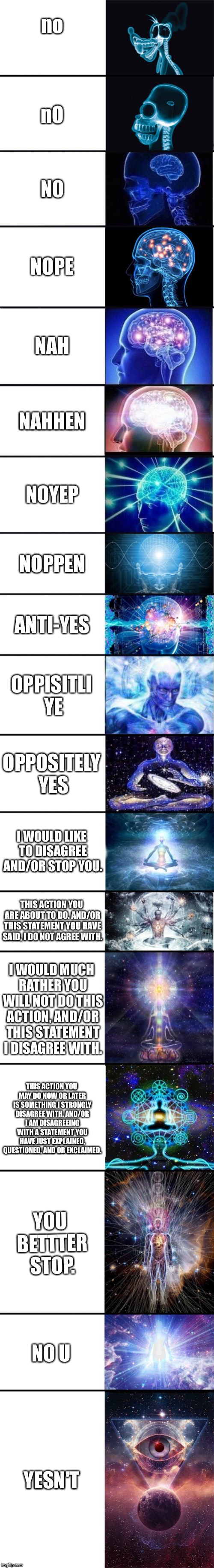 expanding brain: 9001 | no; nO; N0; NOPE; NAH; NAHHEN; NOYEP; NOPPEN; ANTI-YES; OPPISITLI YE; OPPOSITELY YES; I WOULD LIKE TO DISAGREE AND/OR STOP YOU. THIS ACTION YOU ARE ABOUT TO DO. AND/OR THIS STATEMENT YOU HAVE SAID, I DO NOT AGREE WITH. I WOULD MUCH RATHER YOU WILL NOT DO THIS ACTION, AND/OR THIS STATEMENT I DISAGREE WITH. THIS ACTION YOU MAY DO NOW OR LATER IS SOMETHING I STRONGLY DISAGREE WITH. AND/OR I AM DISAGREEING WITH A STATEMENT YOU HAVE JUST EXPLAINED, QUESTIONED, AND OR EXCLAIMED. YOU BETTTER STOP. NO U; YESN'T | image tagged in expanding brain 9001 | made w/ Imgflip meme maker
