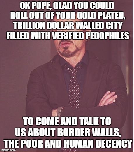 Face You Make Robert Downey Jr | OK POPE, GLAD YOU COULD ROLL OUT OF YOUR GOLD PLATED, TRILLION DOLLAR WALLED CITY FILLED WITH VERIFIED PEDOPHILES; TO COME AND TALK TO US ABOUT BORDER WALLS, THE POOR AND HUMAN DECENCY | image tagged in memes,face you make robert downey jr | made w/ Imgflip meme maker