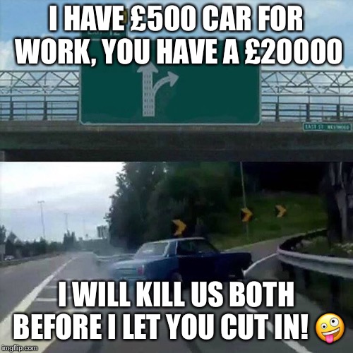 Drift car | I HAVE £500 CAR FOR WORK, YOU HAVE A £20000; I WILL KILL US BOTH BEFORE I LET YOU CUT IN! 🤪 | image tagged in drift car | made w/ Imgflip meme maker