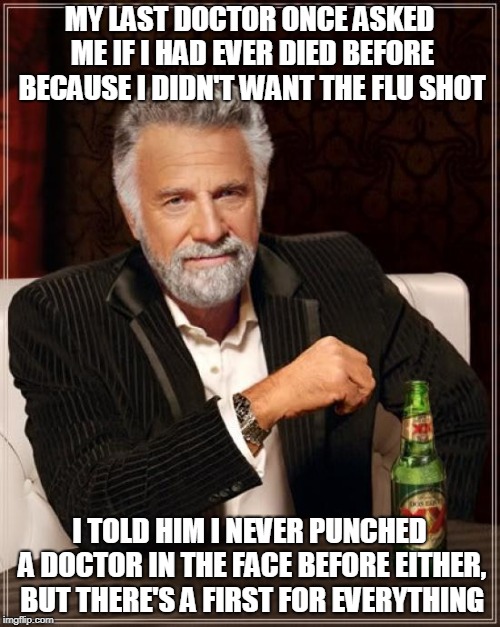 The Most Interesting Man In The World Meme | MY LAST DOCTOR ONCE ASKED ME IF I HAD EVER DIED BEFORE BECAUSE I DIDN'T WANT THE FLU SHOT I TOLD HIM I NEVER PUNCHED A DOCTOR IN THE FACE BE | image tagged in memes,the most interesting man in the world | made w/ Imgflip meme maker