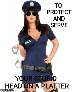 Sexy policía | TO PROTECT AND SERVE YOUR STUPID HEAD ON A PLATTER | image tagged in sexy polica | made w/ Imgflip meme maker