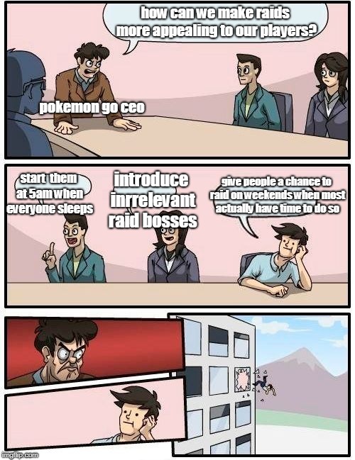 Boardroom Meeting Suggestion | how can we make raids more appealing to our players? pokemon go ceo; start  them at 5am when everyone sleeps; give people a chance to raid on weekends when most actually have time to do so; introduce inrrelevant raid bosses | image tagged in memes,boardroom meeting suggestion | made w/ Imgflip meme maker