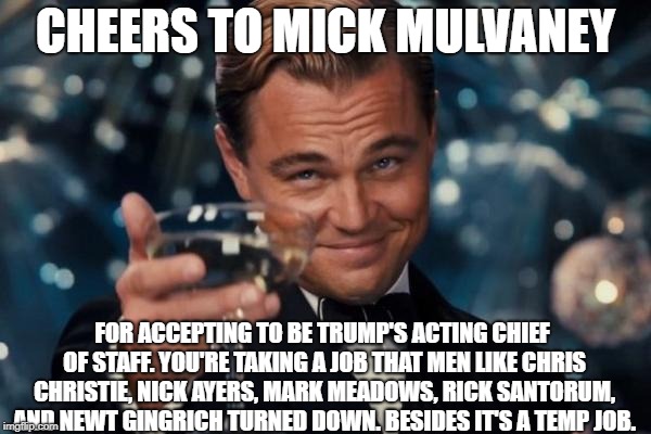Leonardo Dicaprio Cheers Meme | CHEERS TO MICK MULVANEY; FOR ACCEPTING TO BE TRUMP'S ACTING CHIEF OF STAFF. YOU'RE TAKING A JOB THAT MEN LIKE CHRIS CHRISTIE, NICK AYERS, MARK MEADOWS, RICK SANTORUM, AND NEWT GINGRICH TURNED DOWN. BESIDES IT'S A TEMP JOB. | image tagged in memes,leonardo dicaprio cheers | made w/ Imgflip meme maker