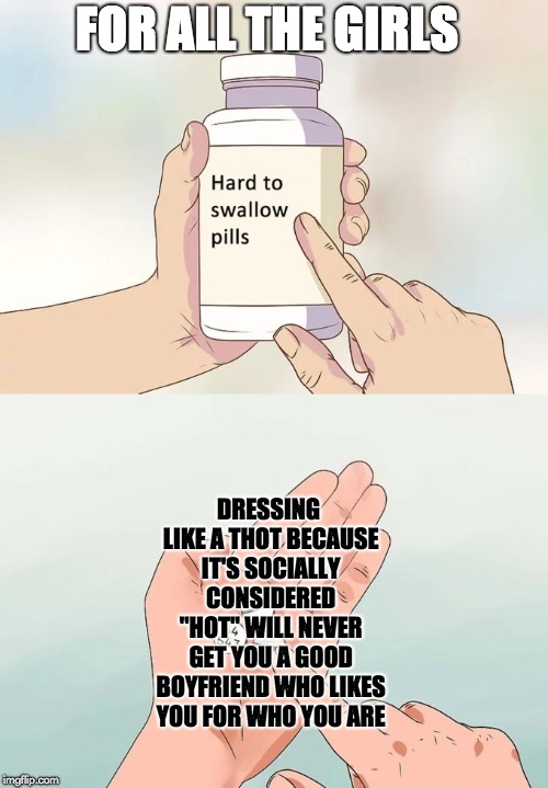 Don't dress like Thots | FOR ALL THE GIRLS; DRESSING LIKE A THOT BECAUSE IT'S SOCIALLY CONSIDERED "HOT" WILL NEVER GET YOU A GOOD BOYFRIEND WHO LIKES YOU FOR WHO YOU ARE | image tagged in memes,hard to swallow pills,thot,society,dressing | made w/ Imgflip meme maker