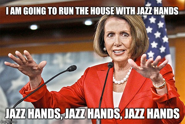 Nancy Pelosi has a plan | I AM GOING TO RUN THE HOUSE WITH JAZZ HANDS; JAZZ HANDS, JAZZ HANDS, JAZZ HANDS | image tagged in nancy pelosi is crazy,watch out world,dementia,america is screwed | made w/ Imgflip meme maker