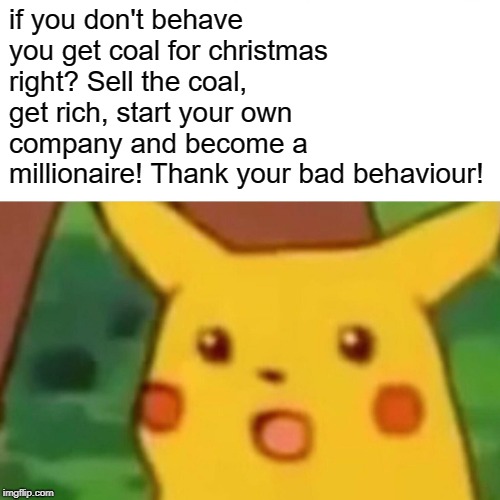 Surprised Pikachu Meme | if you don't behave you get coal for christmas right? Sell the coal, get rich, start your own company and become a millionaire! Thank your bad behaviour! | image tagged in memes,surprised pikachu | made w/ Imgflip meme maker