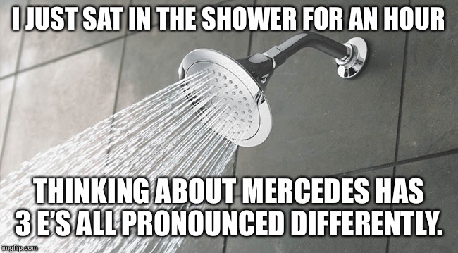 Shower Thoughts | I JUST SAT IN THE SHOWER FOR AN HOUR; THINKING ABOUT MERCEDES HAS 3 E’S ALL PRONOUNCED DIFFERENTLY. | image tagged in shower thoughts | made w/ Imgflip meme maker