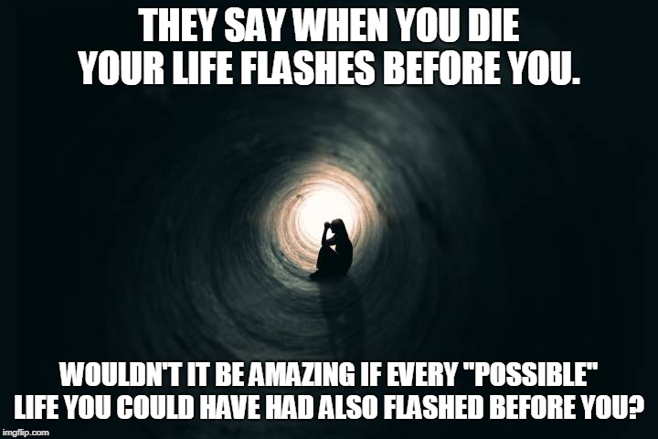 Life Flashes | THEY SAY WHEN YOU DIE YOUR LIFE FLASHES BEFORE YOU. WOULDN'T IT BE AMAZING IF EVERY "POSSIBLE" LIFE YOU COULD HAVE HAD ALSO FLASHED BEFORE YOU? | image tagged in death | made w/ Imgflip meme maker