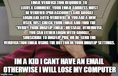 When i sawed commenting is adult only | EMAIL VERIFICATION REQUIRED

TO LEAVE A COMMENT, YOUR EMAIL ADDRESS MUST BE VERIFIED (PRO ACCOUNTS AND GOOGLE LOGIN ARE AUTO-VERIFIED). IF YOU ARE A NEW USER, JUST CHECK YOUR EMAIL AND FIND THE "VERIFY YOUR IMGFLIP EMAIL" MESSAGE. OTHERWISE, YOU CAN EITHER LOGIN WITH GOOGLE, SUBSCRIBE TO IMGFLIP PRO, OR RE-SEND THE VERIFICATION EMAIL USING THE BUTTON IN YOUR IMGFLIP SETTINGS. IM A KID I CANT HAVE AN EMAIL OTHERWISE I WILL LOSE MY COMPUTER | image tagged in captain picard facepalm,adult | made w/ Imgflip meme maker