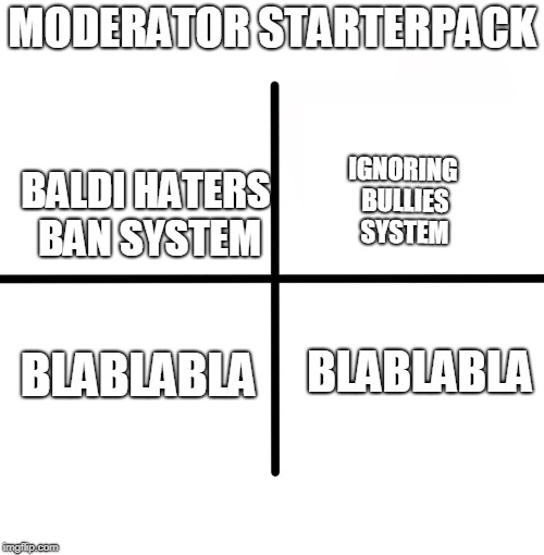 moderator starterpack | MODERATOR STARTERPACK; BALDI HATERS BAN SYSTEM; IGNORING BULLIES SYSTEM; BLABLABLA; BLABLABLA | image tagged in blank starter pack,baldi's basics | made w/ Imgflip meme maker