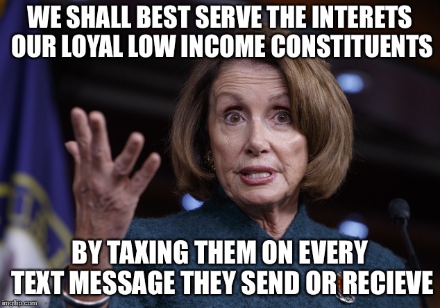 Good old Nancy Pelosi | WE SHALL BEST SERVE THE INTERETS OUR LOYAL LOW INCOME CONSTITUENTS; BY TAXING THEM ON EVERY TEXT MESSAGE THEY SEND OR RECIEVE | image tagged in good old nancy pelosi,liberal logic,libtards,taxes | made w/ Imgflip meme maker