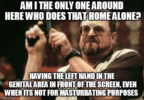 Not a rhetorical question. I wonder how many do that too! | AM I THE ONLY ONE AROUND HERE WHO DOES THAT HOME ALONE? HAVING THE LEFT HAND IN THE GENITAL AREA IN FRONT OF THE SCREEN, EVEN WHEN ITS NOT FOR MASTURBATING PURPOSES | image tagged in memes,am i the only one around here,behavior,human,psychology | made w/ Imgflip meme maker