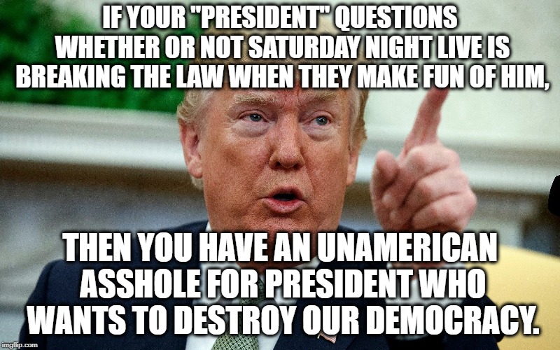 Seriously. THIS IS AMERICA! WE HAVE FREE SPEECH! | IF YOUR "PRESIDENT" QUESTIONS WHETHER OR NOT SATURDAY NIGHT LIVE IS BREAKING THE LAW WHEN THEY MAKE FUN OF HIM, THEN YOU HAVE AN UNAMERICAN ASSHOLE FOR PRESIDENT WHO WANTS TO DESTROY OUR DEMOCRACY. | image tagged in donald trump,snl,saturday night live,democracy,treason,traitor | made w/ Imgflip meme maker