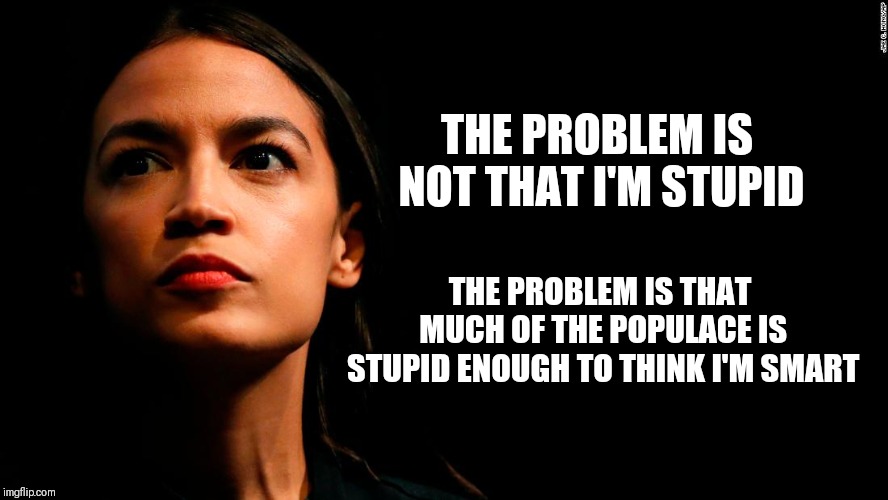 ocasio-cortez super genius | THE PROBLEM IS NOT THAT I'M STUPID; THE PROBLEM IS THAT MUCH OF THE POPULACE IS STUPID ENOUGH TO THINK I'M SMART | image tagged in ocasio-cortez super genius,memes | made w/ Imgflip meme maker
