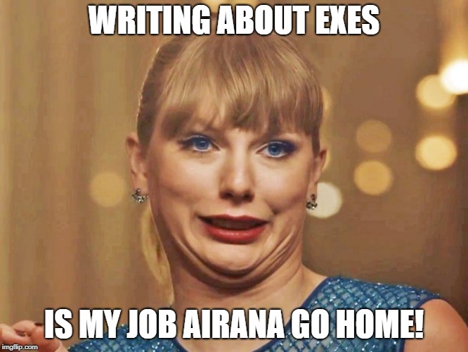 Taylor Swift Reaction to Thank U, Next | WRITING ABOUT EXES; IS MY JOB AIRANA GO HOME! | image tagged in taylor swift,ariana grande,thank u next | made w/ Imgflip meme maker