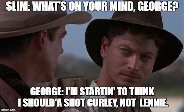 george of mice and men memes | SLIM: WHAT'S ON YOUR MIND, GEORGE? GEORGE: I'M STARTIN' TO THINK I SHOULD'A SHOT CURLEY, NOT  LENNIE. | image tagged in george of mice and men memes | made w/ Imgflip meme maker