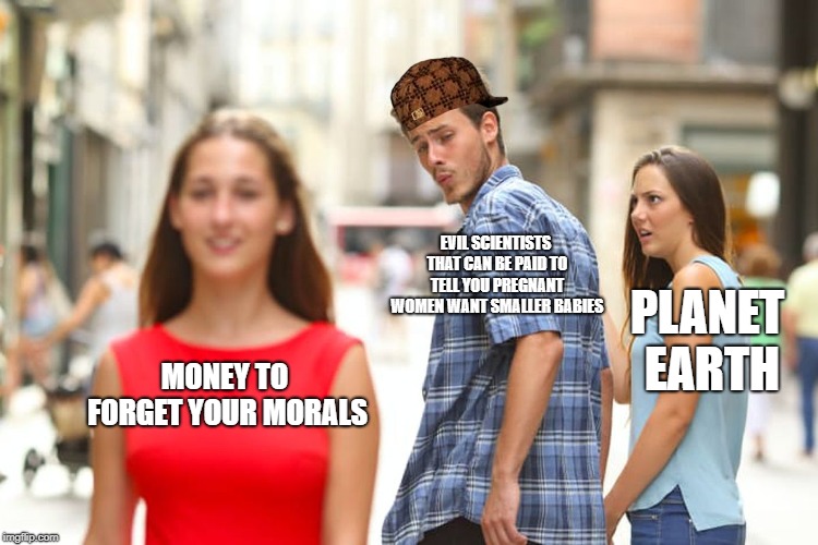 Distracted Boyfriend Meme | EVIL SCIENTISTS THAT CAN BE PAID TO TELL YOU PREGNANT WOMEN WANT SMALLER BABIES; PLANET EARTH; MONEY TO FORGET YOUR MORALS | image tagged in memes,distracted boyfriend,scumbag | made w/ Imgflip meme maker