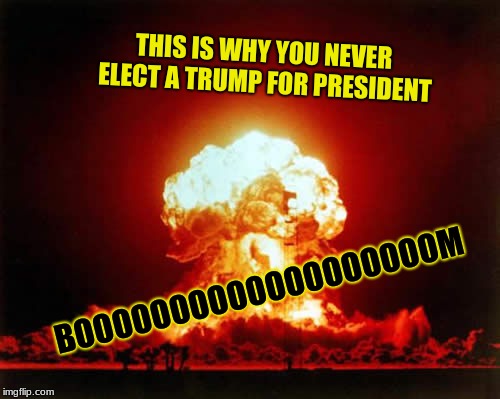 Nuclear Explosion | THIS IS WHY YOU NEVER ELECT A TRUMP FOR PRESIDENT; BOOOOOOOOOOOOOOOOOOOM | image tagged in memes,nuclear explosion | made w/ Imgflip meme maker