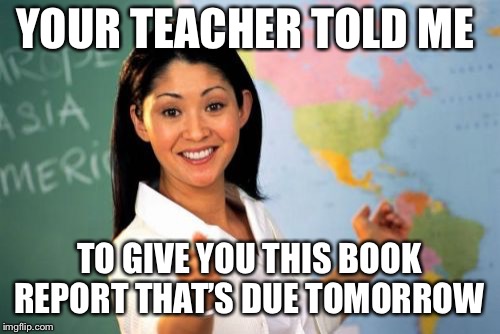 Unhelpful High School Teacher Meme | YOUR TEACHER TOLD ME TO GIVE YOU THIS BOOK REPORT THAT’S DUE TOMORROW | image tagged in memes,unhelpful high school teacher | made w/ Imgflip meme maker