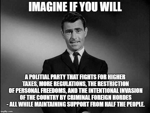 rod serling twilight zone | IMAGINE IF YOU WILL; A POLITIAL PARTY THAT FIGHTS FOR HIGHER TAXES, MORE REGULATIONS, THE RESTRICTION OF PERSONAL FREEDOMS, AND THE INTENTIONAL INVASION OF THE COUNTRY BY CRIMINAL FOREIGN HORDES - ALL WHILE MAINTAINING SUPPORT FROM HALF THE PEOPLE. | image tagged in rod serling twilight zone | made w/ Imgflip meme maker