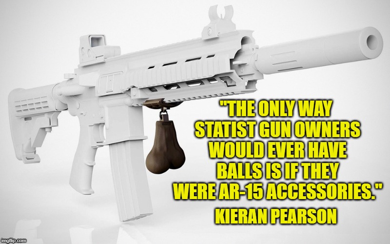 You can give them guns, but you can't give them balls | "THE ONLY WAY STATIST GUN OWNERS WOULD EVER HAVE BALLS IS IF THEY WERE AR-15 ACCESSORIES."; KIERAN PEARSON | image tagged in ar-15,guns,statists,kieran pearson,balls,gun owners | made w/ Imgflip meme maker
