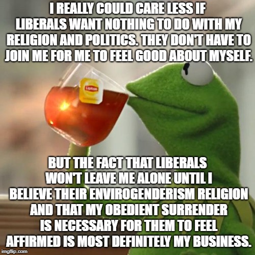 Two Words For The Offended: GROW UP! | I REALLY COULD CARE LESS IF LIBERALS WANT NOTHING TO DO WITH MY RELIGION AND POLITICS. THEY DON'T HAVE TO JOIN ME FOR ME TO FEEL GOOD ABOUT MYSELF. BUT THE FACT THAT LIBERALS WON'T LEAVE ME ALONE UNTIL I BELIEVE THEIR ENVIROGENDERISM RELIGION AND THAT MY OBEDIENT SURRENDER IS NECESSARY FOR THEM TO FEEL AFFIRMED IS MOST DEFINITELY MY BUSINESS. | image tagged in memes,but thats none of my business,kermit the frog | made w/ Imgflip meme maker
