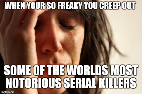 First World Problems Meme | WHEN YOUR SO FREAKY YOU CREEP OUT SOME OF THE WORLDS MOST NOTORIOUS SERIAL KILLERS | image tagged in memes,first world problems | made w/ Imgflip meme maker