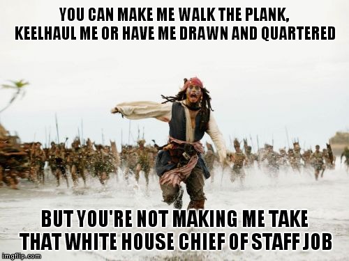 Run, Don't Walk Away From This Administration.. | YOU CAN MAKE ME WALK THE PLANK, KEELHAUL ME OR HAVE ME DRAWN AND QUARTERED; BUT YOU'RE NOT MAKING ME TAKE THAT WHITE HOUSE CHIEF OF STAFF JOB | image tagged in memes,jack sparrow being chased,white house chief of staff | made w/ Imgflip meme maker