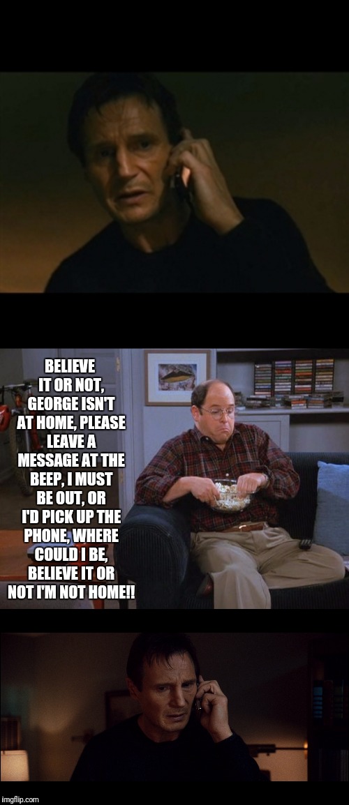 Not Home George? | BELIEVE IT OR NOT, GEORGE ISN'T AT HOME, PLEASE LEAVE A MESSAGE AT THE BEEP, I MUST BE OUT, OR I'D PICK UP THE PHONE, WHERE COULD I BE, BELIEVE IT OR NOT I'M NOT HOME!! | image tagged in george costanza,liam neeson taken,seinfeld,phone | made w/ Imgflip meme maker