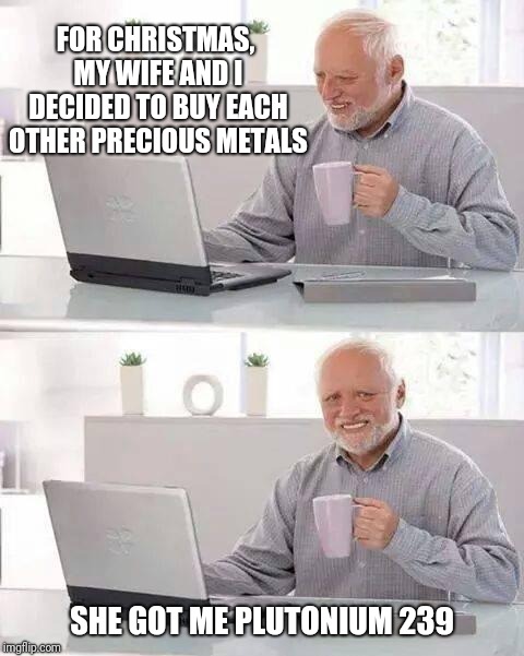 Hide the Pain Harold Meme | FOR CHRISTMAS, MY WIFE AND I DECIDED TO BUY EACH OTHER PRECIOUS METALS; SHE GOT ME PLUTONIUM 239 | image tagged in memes,hide the pain harold | made w/ Imgflip meme maker