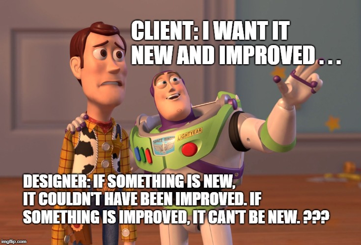 X, X Everywhere Meme | CLIENT: I WANT IT NEW AND IMPROVED . . . DESIGNER: IF SOMETHING IS NEW, IT COULDN'T HAVE BEEN IMPROVED. IF SOMETHING IS IMPROVED, IT CAN'T BE NEW. ??? | image tagged in memes,x x everywhere | made w/ Imgflip meme maker