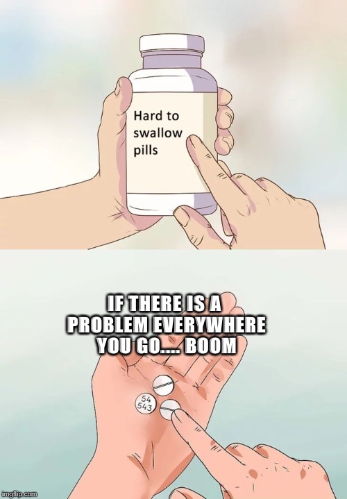 Hard To Swallow Pills | IF THERE IS A PROBLEM EVERYWHERE YOU GO.... BOOM | image tagged in memes,hard to swallow pills | made w/ Imgflip meme maker