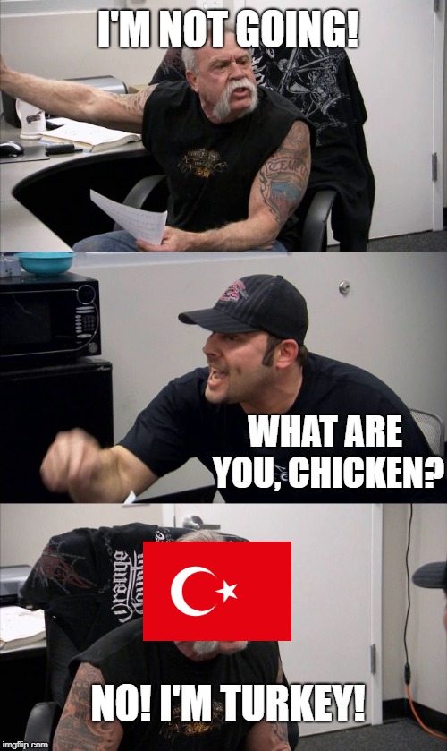 I'M NOT GOING! WHAT ARE YOU, CHICKEN? NO! I'M TURKEY! | image tagged in funny,memes,american chopper argument | made w/ Imgflip meme maker