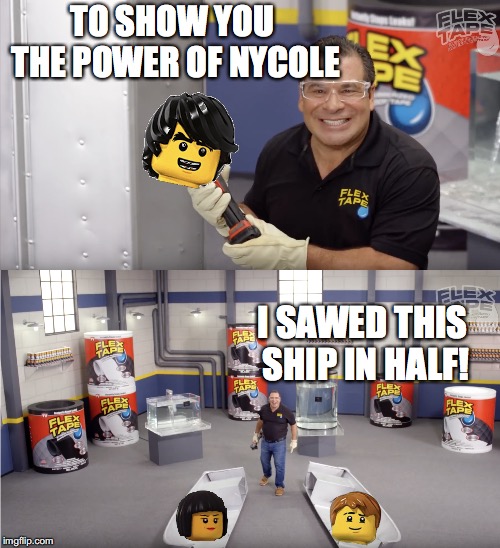 Ninjago Nycole Meme (NOW THATS A LOTTA DAMAGE) | TO SHOW YOU THE POWER OF NYCOLE; I SAWED THIS SHIP IN HALF! | image tagged in flex tape,ninjago | made w/ Imgflip meme maker