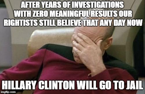 Captain Picard Facepalm Meme | AFTER YEARS OF INVESTIGATIONS WITH ZERO MEANINGFUL RESULTS OUR RIGHTISTS STILL BELIEVE THAT ANY DAY NOW HILLARY CLINTON WILL GO TO JAIL | image tagged in memes,captain picard facepalm | made w/ Imgflip meme maker