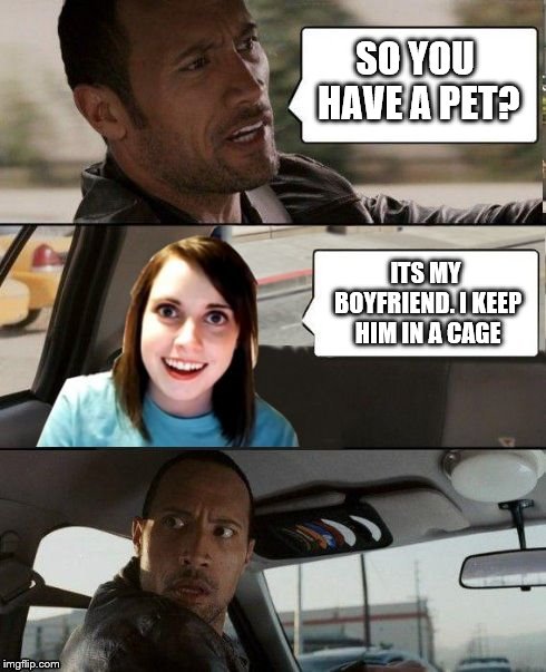 The Rock driving - Overly attached girlfriend | SO YOU HAVE A PET? ITS MY BOYFRIEND. I KEEP HIM IN A CAGE | image tagged in the rock driving - overly attached girlfriend | made w/ Imgflip meme maker