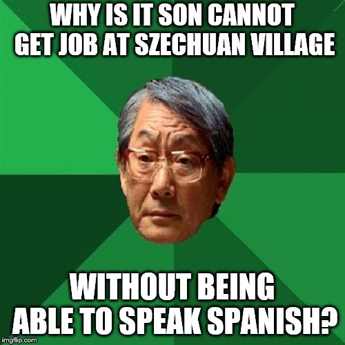 High Expectations Asian Father Meme | WHY IS IT SON CANNOT GET JOB AT SZECHUAN VILLAGE; WITHOUT BEING ABLE TO SPEAK SPANISH? | image tagged in memes,high expectations asian father | made w/ Imgflip meme maker