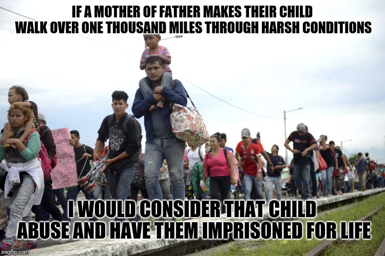 Migrant Caravan | IF A MOTHER OF FATHER MAKES THEIR CHILD WALK OVER ONE THOUSAND MILES THROUGH HARSH CONDITIONS; I WOULD CONSIDER THAT CHILD ABUSE AND HAVE THEM IMPRISONED FOR LIFE | image tagged in migrant caravan | made w/ Imgflip meme maker
