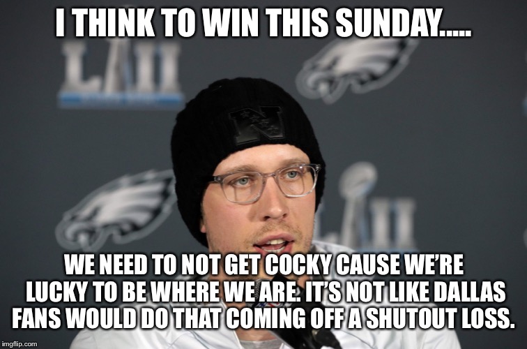 Nick Foles | I THINK TO WIN THIS SUNDAY..... WE NEED TO NOT GET COCKY CAUSE WE’RE LUCKY TO BE WHERE WE ARE. IT’S NOT LIKE DALLAS FANS WOULD DO THAT COMING OFF A SHUTOUT LOSS. | image tagged in nick foles | made w/ Imgflip meme maker