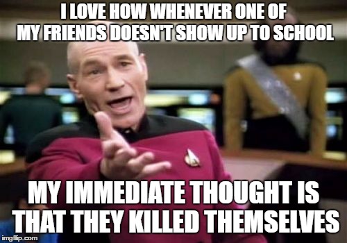 Picard Wtf Meme | I LOVE HOW WHENEVER ONE OF MY FRIENDS DOESN'T SHOW UP TO SCHOOL; MY IMMEDIATE THOUGHT IS THAT THEY KILLED THEMSELVES | image tagged in memes,picard wtf | made w/ Imgflip meme maker