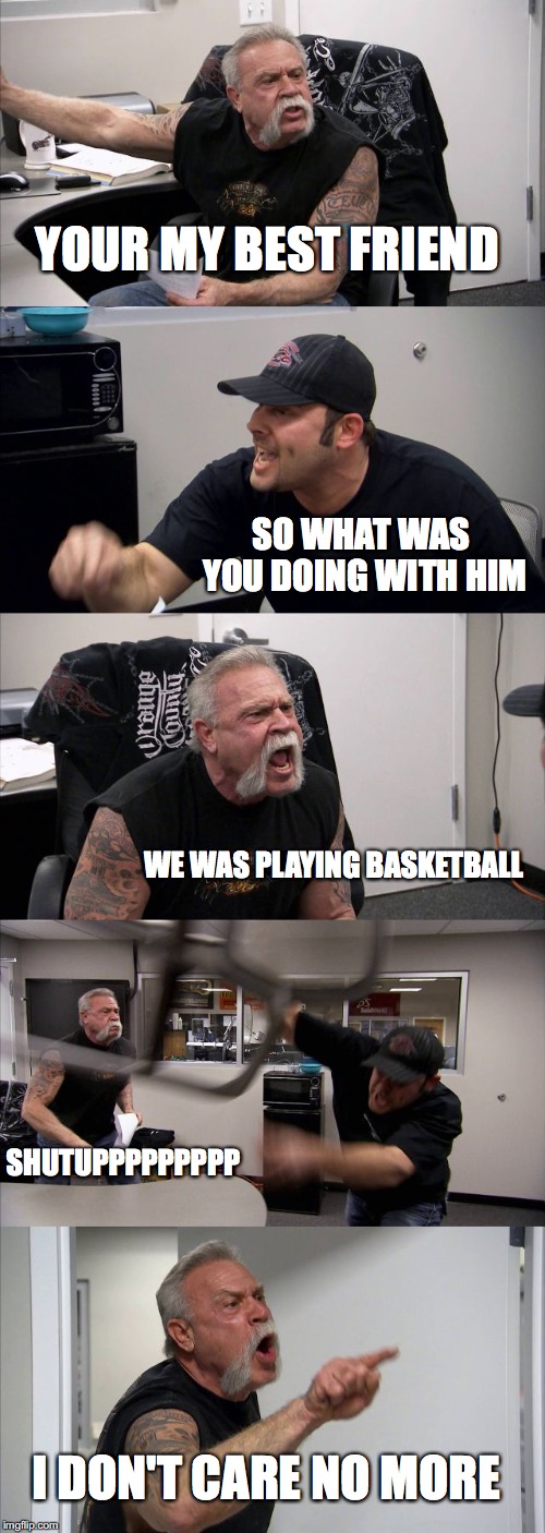 American Chopper Argument Meme | YOUR MY BEST FRIEND; SO WHAT WAS YOU DOING WITH HIM; WE WAS PLAYING BASKETBALL; SHUTUPPPPPPPPP; I DON'T CARE NO MORE | image tagged in memes,american chopper argument | made w/ Imgflip meme maker