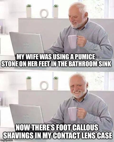Hide the Pain Harold | MY WIFE WAS USING A PUMICE STONE ON HER FEET IN THE BATHROOM SINK; NOW THERE’S FOOT CALLOUS SHAVINGS IN MY CONTACT LENS CASE | image tagged in memes,hide the pain harold,true story | made w/ Imgflip meme maker