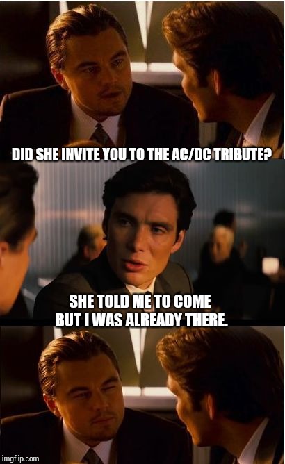 All Night Long | DID SHE INVITE YOU TO THE AC/DC TRIBUTE? SHE TOLD ME TO COME BUT I WAS ALREADY THERE. | image tagged in memes,inception,acdc,ac/dc,rock and roll,meme | made w/ Imgflip meme maker
