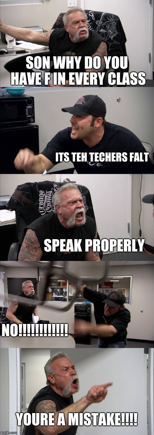 American Chopper Argument | SON WHY DO YOU HAVE F IN EVERY CLASS; ITS TEH TECHERS FALT; SPEAK PROPERLY; NO!!!!!!!!!!!! YOURE A MISTAKE!!!! | image tagged in memes,american chopper argument | made w/ Imgflip meme maker