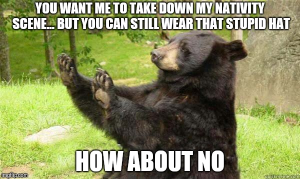 How about no bear | YOU WANT ME TO TAKE DOWN MY NATIVITY SCENE... BUT YOU CAN STILL WEAR THAT STUPID HAT; HOW ABOUT NO | image tagged in how about no bear | made w/ Imgflip meme maker