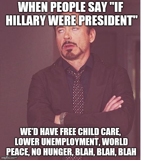 Face You Make Robert Downey Jr Meme | WHEN PEOPLE SAY "IF HILLARY WERE PRESIDENT"; WE'D HAVE FREE CHILD CARE, LOWER UNEMPLOYMENT, WORLD PEACE, NO HUNGER, BLAH, BLAH, BLAH | image tagged in memes,face you make robert downey jr | made w/ Imgflip meme maker