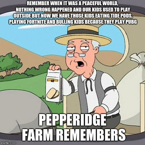 Pepperidge Farm Remembers Meme | REMEMBER WHEN IT WAS A PEACEFUL WORLD, NOTHING WRONG HAPPENED AND OUR KIDS USED TO PLAY OUTSIDE BUT NOW WE HAVE THOSE KIDS EATING TIDE PODS, PLAYING FORTNITE AND BULLING KIDS BECAUSE THEY PLAY PUBG; PEPPERIDGE FARM REMEMBERS | image tagged in memes,pepperidge farm remembers | made w/ Imgflip meme maker