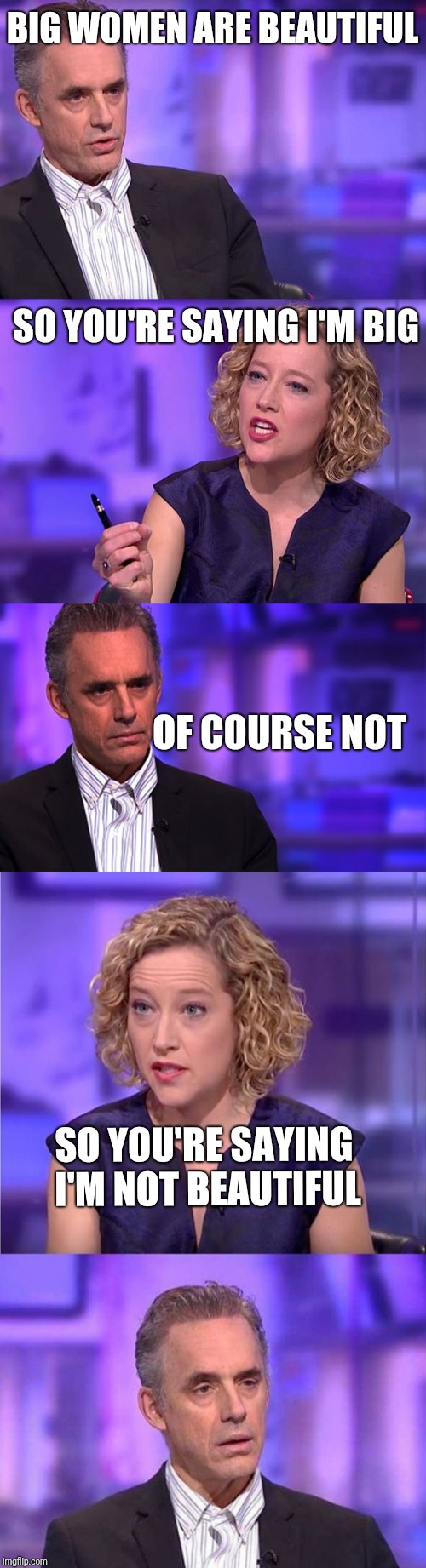 BIG WOMEN ARE BEAUTIFUL; SO YOU'RE SAYING I'M BIG; OF COURSE NOT; SO YOU'RE SAYING I'M NOT BEAUTIFUL | image tagged in jordan peterson interview channel 4,so you're saying jordan peterson | made w/ Imgflip meme maker