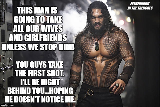 You Guys Go First | FATHERHOOD IN THE TRENCHES; THIS MAN IS GOING TO TAKE ALL OUR WIVES AND GIRLFRIENDS UNLESS WE STOP HIM! YOU GUYS TAKE THE FIRST SHOT.  I'LL BE RIGHT BEHIND YOU...HOPING HE DOESN'T NOTICE ME. | image tagged in jason momoa,aquaman,wives,girlfriend | made w/ Imgflip meme maker